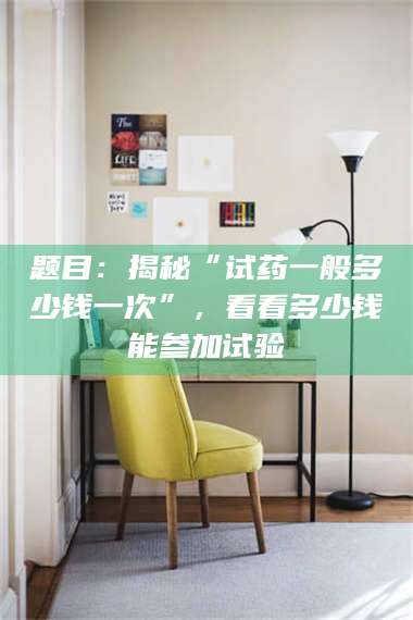 醴陵题目：揭秘“试药一般多少钱一次”，看看多少钱能参加试验 第1张