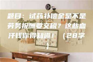 醴陵题目：试药补偿金是不是劳务报酬要交税？这些血汗钱你得知道！（28字） 第1张