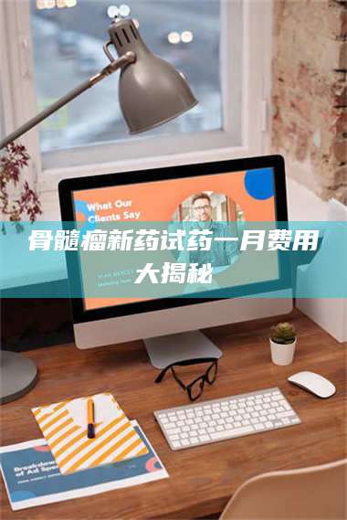 醴陵骨髓瘤新药试药一月费用大揭秘 第1张