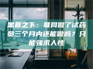 醴陵黑幕之下：联网做了试药员三个月内还能做吗？只能强求人性