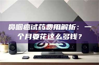 醴陵鼻咽癌试药费用解析：一个月要花这么多钱？