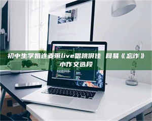 醴陵初中生学姐连麦带live唱跳俱佳 网易《忘诈》小作文选段 第1张