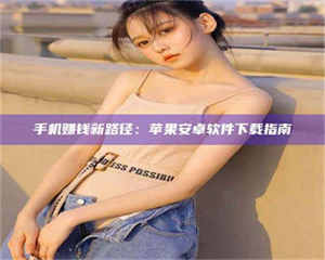 醴陵手机赚钱新路径:苹果安卓软件下载指南 第1张 醴陵手机赚钱新路径:苹果安卓软件下载指南 第1张