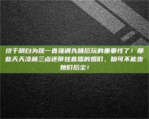 醴陵终于明白为啥一直强调先睡后玩的重要性了!那些天天凌晨三点还带娃直播的姐们,咱可不能步她们后尘! 第1张 醴陵终于明白为啥一直强调先睡后玩的重要性了!那些天天凌晨三点还带娃直播的姐们,咱可不能步她们后尘! 第1张