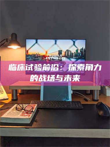 醴陵临床试验前沿:探索角力的战场与未来 第1张 醴陵临床试验前沿:探索角力的战场与未来 第1张