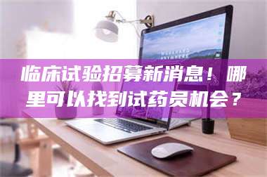 醴陵临床试验招募新消息！哪里可以找到试药员机会？ 第1张