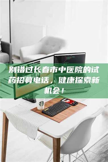 醴陵别错过长春市中医院的试药招募电话，健康探索新机会！ 第1张