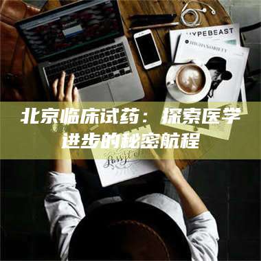 醴陵北京临床试药：探索医学进步的秘密航程 第1张