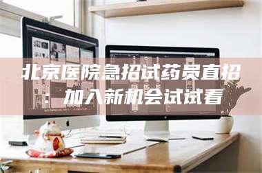 醴陵北京医院急招试药员直招：加入新机会试试看 第1张