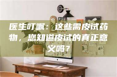 醴陵医生叮嘱：这些需皮试药物，您知道皮试的真正意义吗？ 第1张