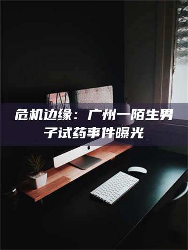 醴陵危机边缘：广州一陌生男子试药事件曝光 第1张