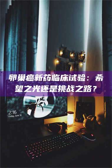 醴陵卵巢癌新药临床试验：希望之光还是挑战之路？ 第1张