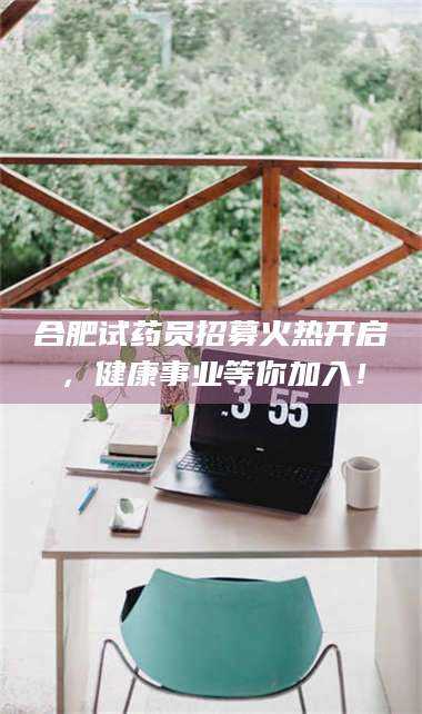 醴陵合肥试药员招募火热开启，健康事业等你加入！ 第1张