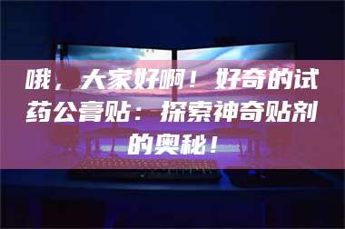 醴陵哦，大家好啊！好奇的试药公膏贴：探索神奇贴剂的奥秘！ 第1张