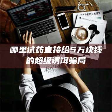 醴陵哪里试药直接给5万块钱的超级诱饵骗局 第1张