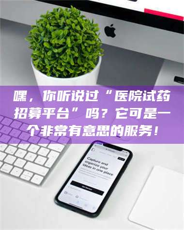醴陵嘿，你听说过“医院试药招募平台”吗？它可是一个非常有意思的服务！ 第1张