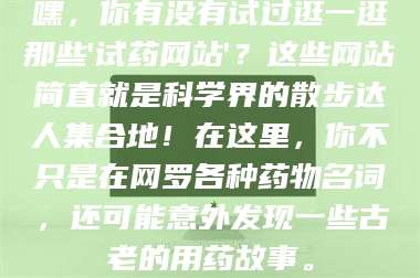 醴陵嘿，你有没有试过逛一逛那些'试药网站'？这些网站简直就是科学界的散步达人集合地！在这里，你不只是在网罗各种药物名词，还可能意外发现一些古老的用药故事。 第1张