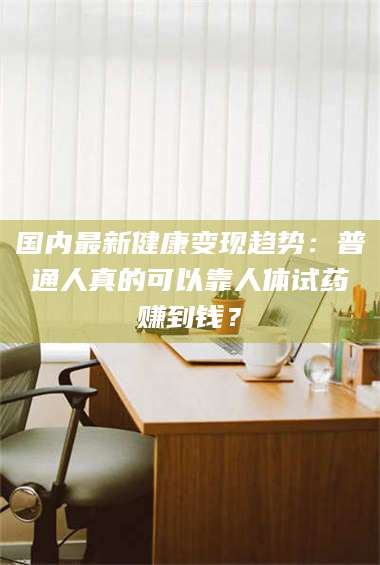 醴陵国内最新健康变现趋势：普通人真的可以靠人体试药赚到钱？ 第1张