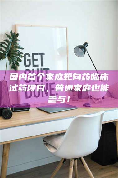 醴陵国内首个家庭靶向药临床试药项目,普通家庭也能参与! 第1张 醴陵国内首个家庭靶向药临床试药项目,普通家庭也能参与! 第1张