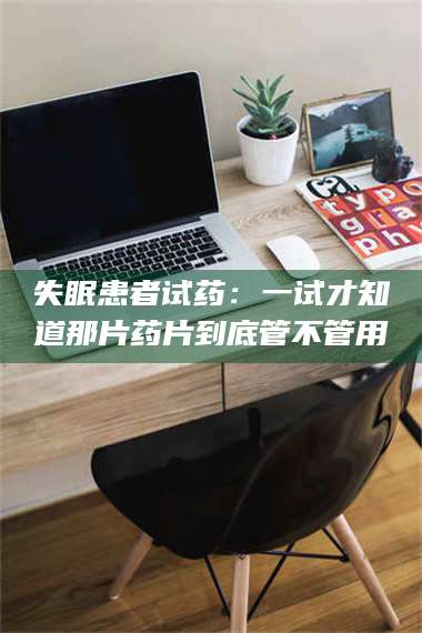 醴陵失眠患者试药：一试才知道那片药片到底管不管用 第1张