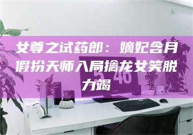 醴陵女尊之试药郎：嫡妃含月假扮天师入局擒龙女笑脱力竭 第1张