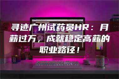 醴陵寻迹广州试药员HR：月薪过万，成就稳定高薪的职业路径！ 第1张