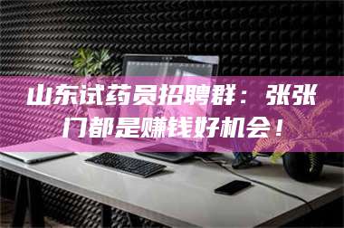 醴陵山东试药员招聘群：张张门都是赚钱好机会！ 第1张