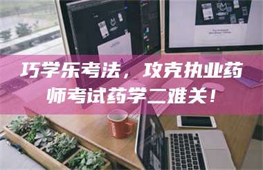 醴陵巧学乐考法，攻克执业药师考试药学二难关！ 第1张