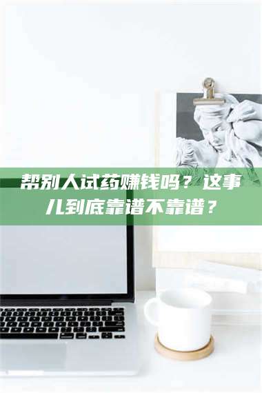 醴陵帮别人试药赚钱吗?这事儿到底靠谱不靠谱? 第1张 醴陵帮别人试药赚钱吗?这事儿到底靠谱不靠谱? 第1张