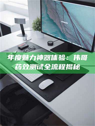 醴陵年度魅力神器体验：伟哥药效测试全流程揭秘 第1张