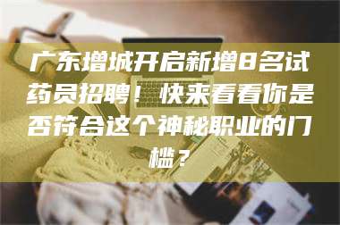 醴陵广东增城开启新增8名试药员招聘!快来看看你是否符合这个神秘职业的门槛? 第1张 醴陵广东增城开启新增8名试药员招聘!快来看看你是否符合这个神秘职业的门槛? 第1张