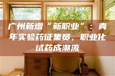 醴陵广州新增“新职业”：青年实验药征集员，职业化试药成潮流 第1张