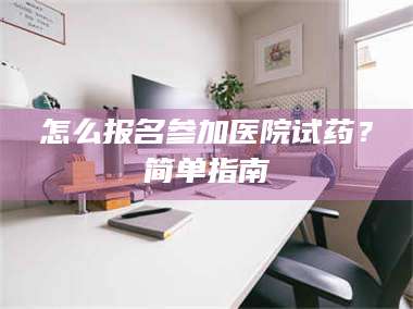 醴陵怎么报名参加医院试药？简单指南 第1张