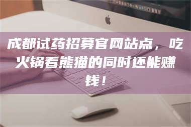 醴陵成都试药招募官网站点，吃火锅看熊猫的同时还能赚钱！ 第1张