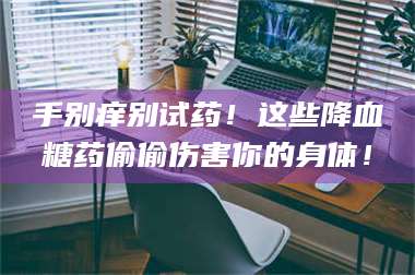 醴陵手别痒别试药！这些降血糖药偷偷伤害你的身体！ 第1张