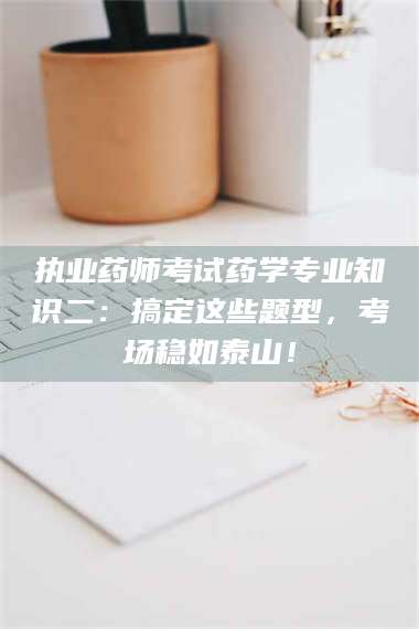 醴陵执业药师考试药学专业知识二：搞定这些题型，考场稳如泰山！ 第1张