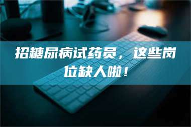 醴陵招糖尿病试药员，这些岗位缺人啦！ 第1张