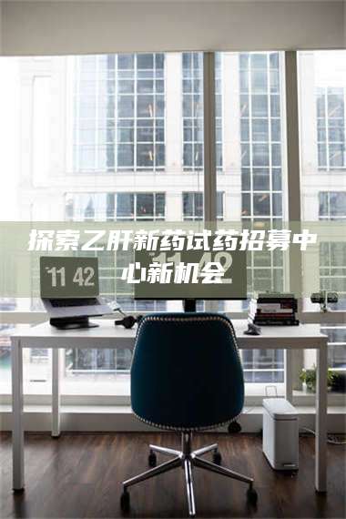 醴陵探索乙肝新药试药招募中心新机会 第1张