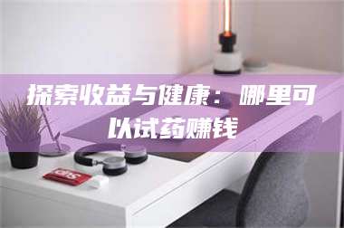 醴陵探索收益与健康:哪里可以试药赚钱 第1张 醴陵探索收益与健康:哪里可以试药赚钱 第1张