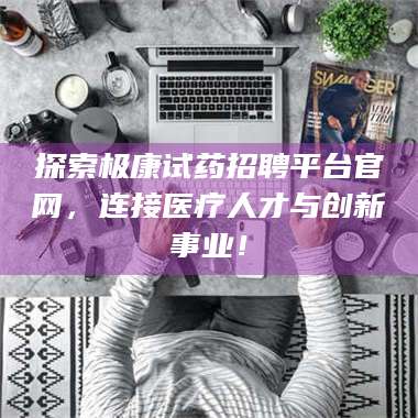 醴陵探索极康试药招聘平台官网,连接医疗人才与创新事业! 第1张 醴陵探索极康试药招聘平台官网,连接医疗人才与创新事业! 第1张