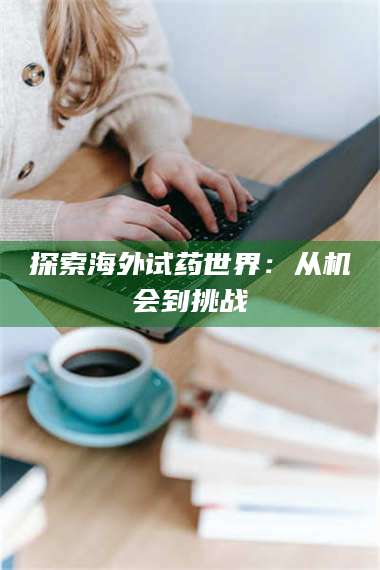 醴陵探索海外试药世界:从机会到挑战 第1张 醴陵探索海外试药世界:从机会到挑战 第1张