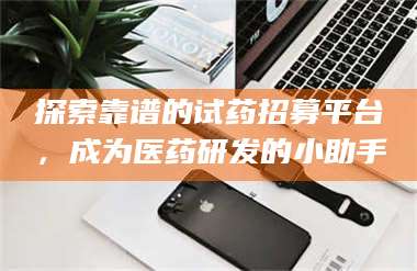 醴陵探索靠谱的试药招募平台，成为医药研发的小助手 第1张