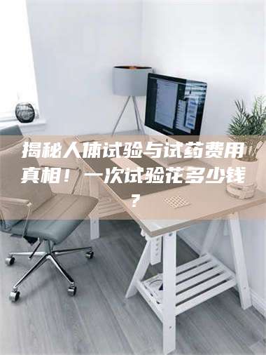 醴陵揭秘人体试验与试药费用真相！一次试验花多少钱？ 第1张