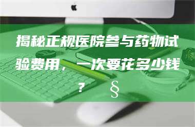 醴陵揭秘正规医院参与药物试验费用，一次要花多少钱？🧒 第1张