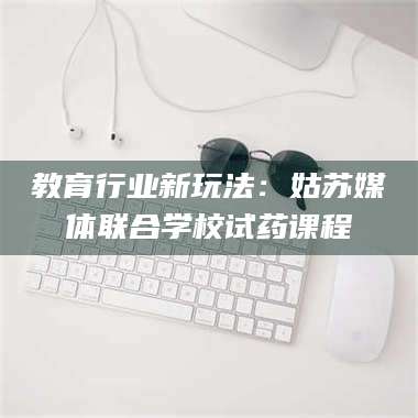 醴陵教育行业新玩法：姑苏媒体联合学校试药课程 第1张