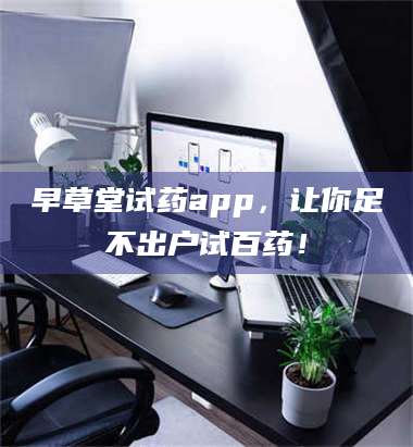 醴陵早草堂试药app，让你足不出户试百药！ 第1张