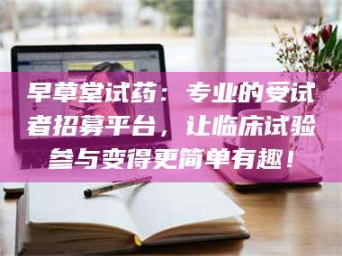醴陵早草堂试药：专业的受试者招募平台，让临床试验参与变得更简单有趣！ 第1张