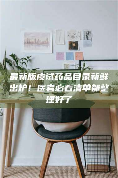 醴陵最新版皮试药品目录新鲜出炉！医者必看清单都整理好了 第1张