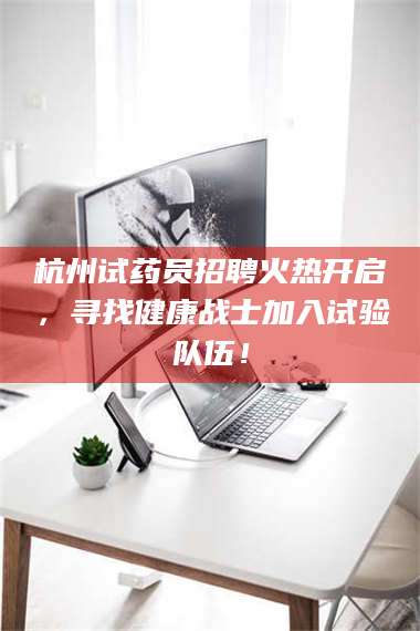 醴陵杭州试药员招聘火热开启，寻找健康战士加入试验队伍！ 第1张
